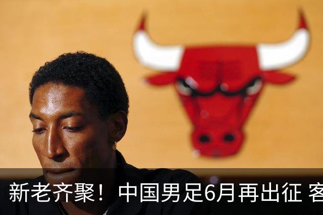 新老齐聚！中国男足6月再出征 客战新加坡主场对阵泰国