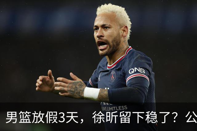 男篮放假3天，徐昕留下稳了？公开表态，郭士强欣慰，杜锋尴尬